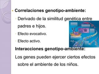    Correlaciones genotipo-ambiente:
    ◦ Derivado de la similitud genética entre
     padres e hijos.
    ◦ Efecto evocativo.
    ◦ Efecto activo.

    Interacciones genotipo-ambiente:
    Los genes pueden ejercer ciertos efectos
     sobre el ambiente de los niños.
 