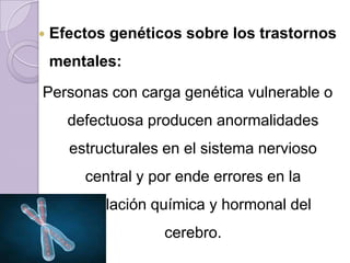    Efectos genéticos sobre los trastornos
    mentales:
Personas con carga genética vulnerable o
      defectuosa producen anormalidades
      estructurales en el sistema nervioso
        central y por ende errores en la
       regulación química y hormonal del
                   cerebro.
 