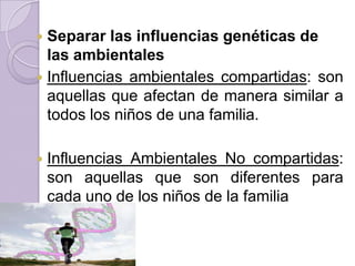  Separar las influencias genéticas de
  las ambientales
 Influencias ambientales compartidas: son
  aquellas que afectan de manera similar a
  todos los niños de una familia.

   Influencias Ambientales No compartidas:
    son aquellas que son diferentes para
    cada uno de los niños de la familia
 