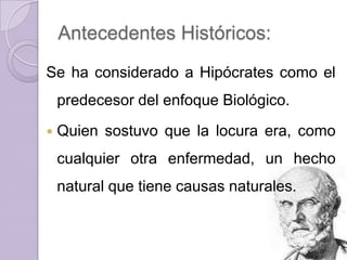 Antecedentes Históricos:
Se ha considerado a Hipócrates como el
    predecesor del enfoque Biológico.
   Quien sostuvo que la locura era, como
    cualquier otra enfermedad, un hecho
    natural que tiene causas naturales.
 