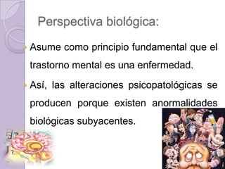 Perspectiva biológica:
   Asume como principio fundamental que el
    trastorno mental es una enfermedad.
   Así, las alteraciones psicopatológicas se
    producen porque existen anormalidades
    biológicas subyacentes.
 