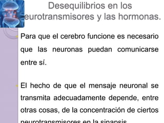Desequilibrios en los
    neurotransmisores y las hormonas.

   Para que el cerebro funcione es necesario
    que las neuronas puedan comunicarse
    entre sí.


   El hecho de que el mensaje neuronal se
    transmita adecuadamente depende, entre
    otras cosas, de la concentración de ciertos
 
