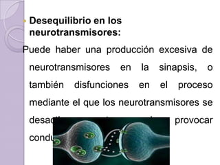    Desequilibrio en los
    neurotransmisores:
Puede haber una producción excesiva de
    neurotransmisores    en   la     sinapsis,   o
    también   disfunciones    en     el   proceso
    mediante el que los neurotransmisores se
    desactivan;   esto       puede        provocar
    conductas patológicas.
 