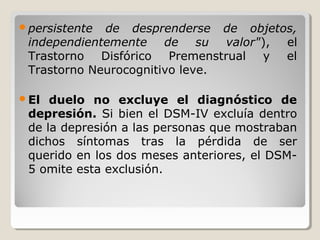 persistente de desprenderse de objetos,
independientemente de su valor"), el
Trastorno Disfórico Premenstrual y el
Trastorno Neurocognitivo leve.
El duelo no excluye el diagnóstico de
depresión. Si bien el DSM-IV excluía dentro
de la depresión a las personas que mostraban
dichos síntomas tras la pérdida de ser
querido en los dos meses anteriores, el DSM-
5 omite esta exclusión.
 