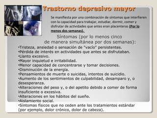 Trastorno depresivo mayorTrastorno depresivo mayor
Síntomas (por lo menos cinco
de manera simultánea por dos semanas):
Se manifiesta por una combinación de síntomas que interfieren
con la capacidad para trabajar, estudiar, dormir, comer y
disfrutar de actividades que antes eran placenteras (Por lo
menos dos semanas).
•Tristeza, ansiedad o sensación de "vacío" persistentes.
•Pérdida de interés en actividades que antes se disfrutaban.
•Llanto excesivo.
•Mayor inquietud e irritabilidad.
•Menor capacidad de concentrarse y tomar decisiones.
•Disminución de la energía.
•Pensamientos de muerte o suicidas, intentos de suicidio.
•Aumento de los sentimientos de culpabilidad, desamparo y, o
desesperanza.
•Alteraciones del peso y, o del apetito debido a comer de forma
insuficiente o excesiva.
•Alteraciones en los hábitos del sueño.
•Aislamiento social.
•Síntomas físicos que no ceden ante los tratamientos estándar
(por ejemplo, dolor crónico, dolor de cabeza).
 