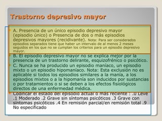 Trastorno depresivo mayorTrastorno depresivo mayor
 A. Presencia de un único episodio depresivo mayor
(episodio único) o Presencia de dos o más episodios
depresivos mayores (recidivante). Nota: Para ser considerados
episodios separados tiene que haber un intervalo de al menos 2 meses
seguidos en los que no se cumplan los criterios para un episodio depresivo
mayor.
 B. El episodio depresivo mayor no se explica mejor por la
presencia de un trastorno delirante, esquizofrénico o psicótico.
 C. Nunca se ha producido un episodio maníaco, un episodio
mixto o un episodio hipomaníaco. Nota: Esta exclusión no es
aplicable si todos los episodios similares a la manía, a los
episodios mixtos o a la hipomanía son inducidos por sustancias
o por tratamientos o si se deben a los efectos fisiológicos
directos de una enfermedad médica.
 Codificar el estado del episodio actual o más reciente : .0 Leve
.1 Moderado .2 Grave sin síntomas psicóticos .3 Grave con
síntomas psicóticos .4 En remisión parcial/en remisión total .9
No especificado
 