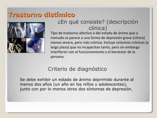 Trastorno distímicoTrastorno distímico
¿En qué consiste? (descripción
clínica)
Criterio de diagnóstico
Tipo de trastorno afectivo o del estado de ánimo que a
menudo se parece a una forma de depresión grave (clínica)
menos severa, pero más crónica. Incluye síntomas crónicos (a
largo plazo) que no incapacitan tanto, pero sin embargo
interfieren con el funcionamiento y el bienestar de la
persona.
Se debe exhibir un estado de ánimo deprimido durante al
menos dos años (un año en los niños y adolescentes),
junto con por lo menos otros dos síntomas de depresión.
 
