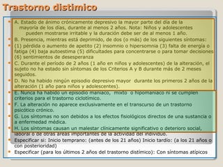 Trastorno distimicoTrastorno distimico
 A. Estado de ánimo crónicamente depresivo la mayor parte del día de la
mayoría de los días, durante al menos 2 años. Nota: Niños y adolescentes
pueden mostrarse irritable y la duración debe ser de al menos 1 año.
 B. Presencia, mientras está deprimido, de dos (o más) de los siguientes síntomas:
 (1) pérdida o aumento de apetito (2) insomnio o hipersomnia (3) falta de energía o
fatiga (4) baja autoestima (5) dificultades para concentrarse o para tomar decisiones
(6) sentimientos de desesperanza
 C. Durante el período de 2 años (1 año en niños y adolescentes) de la alteración, el
sujeto no ha estado sin síntomas de los Criterios A y B durante más de 2 meses
seguidos.
 D. No ha habido ningún episodio depresivo mayor durante los primeros 2 años de la
alteración (1 año para niños y adolescentes).
 E. Nunca ha habido un episodio maníaco, mixto o hipomaníaco ni se cumplen
criterios para el trastorno ciclotímico.
 F. La alteración no aparece exclusivamente en el transcurso de un trastorno
psicótico crónico.
 G. Los síntomas no son debidos a los efectos fisiológicos directos de una sustancia o
a enfermedad médica.
 H. Los síntomas causan un malestar clínicamente significativo o deterioro social,
laboral o de otras áreas importantes de la actividad del individuo.
 Especificar si: Inicio temprano: (antes de los 21 años) Inicio tardío: (a los 21 años o
con posterioridad)
 Especificar (para los últimos 2 años del trastorno distímico): Con síntomas atípicos
 