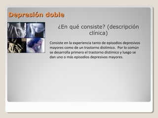 Depresión dobleDepresión doble
¿En qué consiste? (descripción
clínica)
Consiste en la experiencia tanto de episodios depresivos
mayores como de un trastorno distímico. Por lo común
se desarrolla primero el trastorno distímico y luego se
dan uno o más episodios depresivos mayores.
 