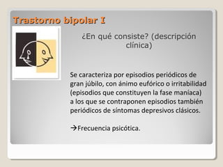 Trastorno bipolar ITrastorno bipolar I
¿En qué consiste? (descripción
clínica)
Se caracteriza por episodios periódicos de
gran júbilo, con ánimo eufórico o irritabilidad
(episodios que constituyen la fase maníaca)
a los que se contraponen episodios también
periódicos de síntomas depresivos clásicos.
Frecuencia psicótica.
 