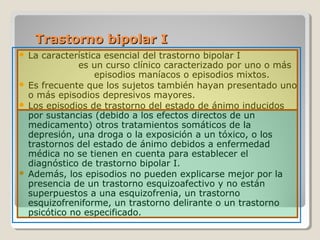 Trastorno bipolar ITrastorno bipolar I
 La característica esencial del trastorno bipolar I
es un curso clínico caracterizado por uno o más
episodios maníacos o episodios mixtos.
 Es frecuente que los sujetos también hayan presentado uno
o más episodios depresivos mayores.
 Los episodios de trastorno del estado de ánimo inducidos
por sustancias (debido a los efectos directos de un
medicamento) otros tratamientos somáticos de la
depresión, una droga o la exposición a un tóxico, o los
trastornos del estado de ánimo debidos a enfermedad
médica no se tienen en cuenta para establecer el
diagnóstico de trastorno bipolar I.
 Además, los episodios no pueden explicarse mejor por la
presencia de un trastorno esquizoafectivo y no están
superpuestos a una esquizofrenia, un trastorno
esquizofreniforme, un trastorno delirante o un trastorno
psicótico no especificado.
 