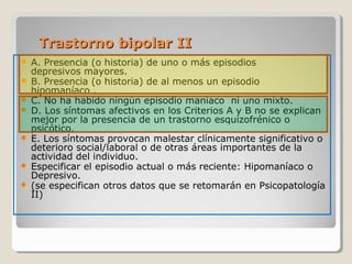 Trastorno bipolar IITrastorno bipolar II
 A. Presencia (o historia) de uno o más episodios
depresivos mayores.
 B. Presencia (o historia) de al menos un episodio
hipomaníaco .
 C. No ha habido ningún episodio maníaco ni uno mixto.
 D. Los síntomas afectivos en los Criterios A y B no se explican
mejor por la presencia de un trastorno esquizofrénico o
psicótico.
 E. Los síntomas provocan malestar clínicamente significativo o
deterioro social/laboral o de otras áreas importantes de la
actividad del individuo.
 Especificar el episodio actual o más reciente: Hipomaníaco o
Depresivo.
 (se especifican otros datos que se retomarán en Psicopatología
II)
 