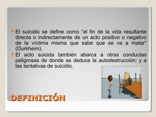 DEFINICIÓNDEFINICIÓN
El suicidio se define como “el fin de la vida resultante
directa o indirectamente de un acto positivo o negativo
de la víctima misma que sabe que se va a matar”
(Durkheim).
El acto suicida también abarca a otras conductas
peligrosas de donde se deduce la autodestrucción; y a
las tentativas de suicidio.
 