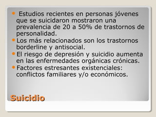 SuicidioSuicidio
 Estudios recientes en personas jóvenes
que se suicidaron mostraron una
prevalencia de 20 a 50% de trastornos de
personalidad.
Los más relacionados son los trastornos
borderline y antisocial.
El riesgo de depresión y suicidio aumenta
en las enfermedades orgánicas crónicas.
Factores estresantes existenciales:
conflictos familiares y/o económicos.
 