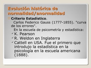 Evolución histórica deEvolución histórica de
normalidad/anormalidadnormalidad/anormalidad
 Criterio Estadístico.
Carlos Federico Gauss (1777-1855). "curva
de los errores".
En la escuela de psicometría y estadística:
 K. Pearson
 R. Weldon en Inglaterra
 Cattell en USA. Fue el primero que
introdujo la estadística en la
psicología en la escuela americana
(1888).
 