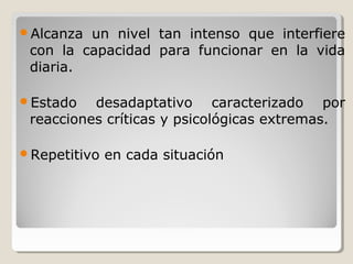 Alcanza un nivel tan intenso que interfiere
con la capacidad para funcionar en la vida
diaria.
Estado desadaptativo caracterizado por
reacciones críticas y psicológicas extremas.
Repetitivo en cada situación
 