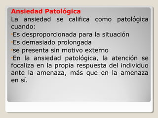 Ansiedad Patológica
La ansiedad se califica como patológica
cuando:
•Es desproporcionada para la situación
•Es demasiado prolongada
•se presenta sin motivo externo
•En la ansiedad patológica, la atención se
focaliza en la propia respuesta del individuo
ante la amenaza, más que en la amenaza
en sí.
 