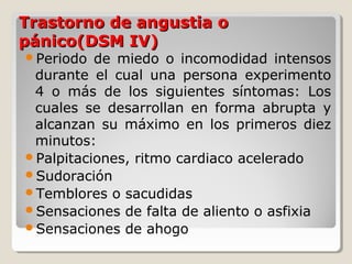 Trastorno de angustia oTrastorno de angustia o
pánico(DSM IV)pánico(DSM IV)
Periodo de miedo o incomodidad intensos
durante el cual una persona experimento
4 o más de los siguientes síntomas: Los
cuales se desarrollan en forma abrupta y
alcanzan su máximo en los primeros diez
minutos:
Palpitaciones, ritmo cardiaco acelerado
Sudoración
Temblores o sacudidas
Sensaciones de falta de aliento o asfixia
Sensaciones de ahogo
 