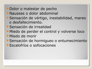 Dolor o malestar de pecho
Nauseas o dolor abdominal
Sensación de vértigo, inestabilidad, mareo
o desfallecimiento.
Sensación de irrealidad
Miedo de perder el control y volverse loco
Miedo de morir
Sensación de hormigueo o entumecimiento
Escalofríos o sofocaciones
 