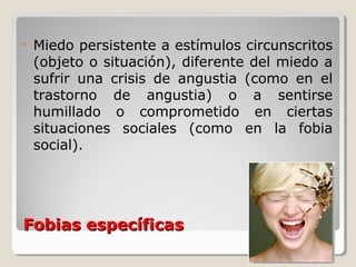 Fobias específicasFobias específicas
• Miedo persistente a estímulos circunscritos
(objeto o situación), diferente del miedo a
sufrir una crisis de angustia (como en el
trastorno de angustia) o a sentirse
humillado o comprometido en ciertas
situaciones sociales (como en la fobia
social).
 
