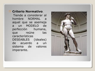  Criterio Normativo.
Tiende a considerar al
hombre NORMAL a
aquel que se asemeja
a un MODELO de
perfección humana,
que reúne las
características
DESEABLES (ideales)
de acuerdo a un
sistema de valores
imperante.
 