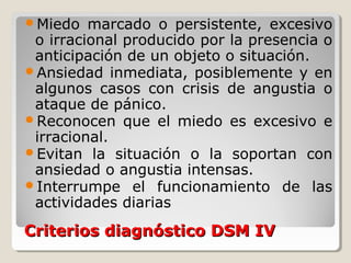 Criterios diagnóstico DSM IVCriterios diagnóstico DSM IV
Miedo marcado o persistente, excesivo
o irracional producido por la presencia o
anticipación de un objeto o situación.
Ansiedad inmediata, posiblemente y en
algunos casos con crisis de angustia o
ataque de pánico.
Reconocen que el miedo es excesivo e
irracional.
Evitan la situación o la soportan con
ansiedad o angustia intensas.
Interrumpe el funcionamiento de las
actividades diarias
 