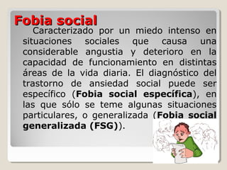 Fobia socialFobia social
Caracterizado por un miedo intenso en
situaciones sociales que causa una
considerable angustia y deterioro en la
capacidad de funcionamiento en distintas
áreas de la vida diaria. El diagnóstico del
trastorno de ansiedad social puede ser
específico (Fobia social específica), en
las que sólo se teme algunas situaciones
particulares, o generalizada (Fobia social
generalizada (FSG)).
 