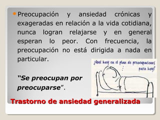 Trastorno de ansiedad generalizadaTrastorno de ansiedad generalizada
Preocupación y ansiedad crónicas y
exageradas en relación a la vida cotidiana,
nunca logran relajarse y en general
esperan lo peor. Con frecuencia, la
preocupación no está dirigida a nada en
particular.
“Se preocupan por
preocuparse”.
 