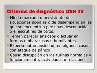 Criterios de diagnóstico DSM IVCriterios de diagnóstico DSM IV
Miedo marcado o persistente de
situaciones sociales o de desempeño en las
que se encuentren personas desconocidas
o el escrutinio de otros.
Temen parecer ansiosos o actuar en
formas embarazosas o humillantes.
Experimentan ansiedad, en algunos casos
con ataque de pánico.
Causa disrupción en las rutinas normales y
funcionamiento, actividades o relaciones.
 