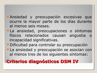 Criterios diagnósticos DSM IVCriterios diagnósticos DSM IV
Ansiedad y preocupación excesivas que
ocurre la mayor parte de los días durante
al menos seis meses.
La ansiedad, preocupaciones o síntomas
físicos relacionados causan angustia o
incapacidad significativas.
Dificultad para controlar su preocupación
La ansiedad y preocupación se asocian con
al menos tres de los siguientes síntomas:
 