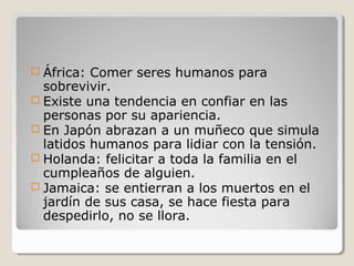  África: Comer seres humanos para
sobrevivir.
 Existe una tendencia en confiar en las
personas por su apariencia.
 En Japón abrazan a un muñeco que simula
latidos humanos para lidiar con la tensión.
 Holanda: felicitar a toda la familia en el
cumpleaños de alguien.
 Jamaica: se entierran a los muertos en el
jardín de sus casa, se hace fiesta para
despedirlo, no se llora.
 