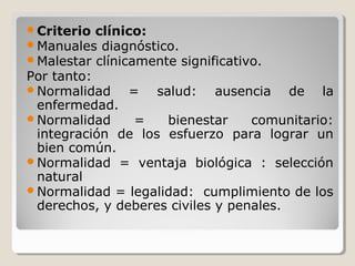 Criterio clínico:
Manuales diagnóstico.
Malestar clínicamente significativo.
Por tanto:
Normalidad = salud: ausencia de la
enfermedad.
Normalidad = bienestar comunitario:
integración de los esfuerzo para lograr un
bien común.
Normalidad = ventaja biológica : selección
natural
Normalidad = legalidad: cumplimiento de los
derechos, y deberes civiles y penales.
 