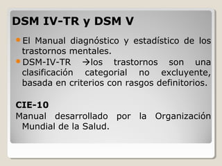 DSM IV-TR y DSM VDSM IV-TR y DSM V
El Manual diagnóstico y estadístico de los
trastornos mentales.
DSM-IV-TR los trastornos son una
clasificación categorial no excluyente,
basada en criterios con rasgos definitorios.
CIE-10
Manual desarrollado por la Organización
Mundial de la Salud.
 