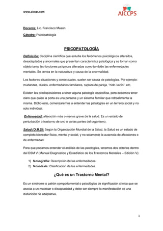 www.aiccps.com
1
Docente: Lic. Francisco Mason
Cátedra: Psicopatología
PSICOPATOLOGÍA
Definición: disciplina científica que estudia los fenómenos psicológicos alterados,
desadaptados y anormales que presentan característica patológica y se toman como
objeto tanto las funciones psíquicas alteradas como también las enfermedades
mentales. Se centra en la naturaleza y causa de la anormalidad.
Los factores situaciones y contextuales, suelen ser causa de patologías. Por ejemplo:
mudanzas, duelos, enfermedades familiares, ruptura de pareja, “nido vacío”, etc.
Existen las predisposiciones a tener alguna patología específica, pero debemos tener
claro que quien la porta es una persona y un sistema familiar que retroalimenta la
misma. Dicho esto, comenzaremos a entender las patologías en un terreno social y no
solo individual.
Enfermedad: alteración más o menos grave de la salud. Es un estado de
perturbación o trastorno de uno o varias partes del organismo.
Salud (O.M.S): Según la Organización Mundial de la Salud, la Salud es un estado de
completo bienestar físico, mental y social, y no solamente la ausencia de afecciones o
de enfermedad.
Para que podamos entender el análisis de las patologías, tenemos dos criterios dentro
del DSM V (Manual Diagnostico y Estadístico de los Trastornos Mentales – Edición V):
1) Nosografía: Descripción de las enfermedades.
2) Nosotaxia: Clasificación de las enfermedades.
¿Qué es un Trastorno Mental?
Es un síndrome o patrón comportamental o psicológico de significación clínica que se
asocia a un malestar o discapacidad y debe ser siempre la manifestación de una
disfunción no adaptativa.
 