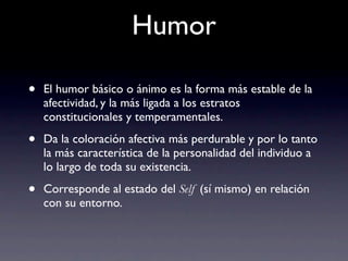Humor

•   El humor básico o ánimo es la forma más estable de la
    afectividad, y la más ligada a los estratos
    constitucionales y temperamentales.

•   Da la coloración afectiva más perdurable y por lo tanto
    la más característica de la personalidad del individuo a
    lo largo de toda su existencia.

•   Corresponde al estado del Self (sí mismo) en relación
    con su entorno.
 