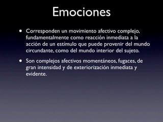 Emociones
•   Corresponden un movimiento afectivo complejo,
    fundamentalmente como reacción inmediata a la
    acción de un estímulo que puede provenir del mundo
    circundante, como del mundo interior del sujeto.

•   Son complejos afectivos momentáneos, fugaces, de
    gran intensidad y de exteriorización inmediata y
    evidente.
 
