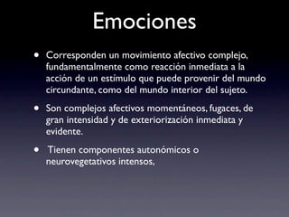 Emociones
•   Corresponden un movimiento afectivo complejo,
    fundamentalmente como reacción inmediata a la
    acción de un estímulo que puede provenir del mundo
    circundante, como del mundo interior del sujeto.

•   Son complejos afectivos momentáneos, fugaces, de
    gran intensidad y de exteriorización inmediata y
    evidente.

•   Tienen componentes autonómicos o
    neurovegetativos intensos,
 