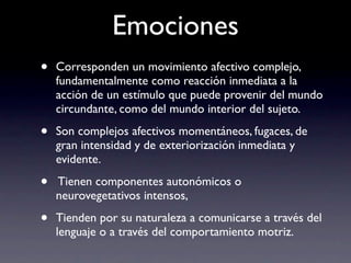 Emociones
•   Corresponden un movimiento afectivo complejo,
    fundamentalmente como reacción inmediata a la
    acción de un estímulo que puede provenir del mundo
    circundante, como del mundo interior del sujeto.

•   Son complejos afectivos momentáneos, fugaces, de
    gran intensidad y de exteriorización inmediata y
    evidente.

•   Tienen componentes autonómicos o
    neurovegetativos intensos,

•   Tienden por su naturaleza a comunicarse a través del
    lenguaje o a través del comportamiento motriz.
 