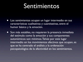 Sentimientos

•   Los sentimientos ocupan un lugar intermedio en sus
    características cualitativas y cuantitativas, entre el
    humor básico y la emoción.

•   Son más estables, no requieren la presencia inmediata
    del estímulo como la emoción y sus componentes
    autonómicos son mínimos. Talvez por este lugar
    intermedio en los movimientos afectivos que ocupan, es
    que se ha centrado el análisis y la ordenación
    psicopatológica de la afectividad en los sentimientos.
 