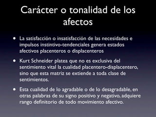 Carácter o tonalidad de los
             afectos
•   La satisfacción o insatisfacción de las necesidades e
    impulsos instintivo-tendenciales genera estados
    afectivos placenteros o displacenteros

•   Kurt Schneider platea que no es exclusiva del
    sentimiento vital la cualidad placentero-displacentero,
    sino que esta matriz se extiende a toda clase de
    sentimientos.

•   Esta cualidad de lo agradable o de lo desagradable, en
    otras palabras de su signo positivo y negativo, adquiere
    rango deﬁnitorio de todo movimiento afectivo.
 