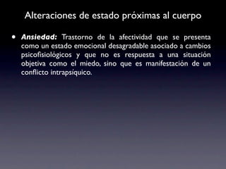 Alteraciones de estado próximas al cuerpo

•   Ansiedad: Trastorno de la afectividad que se presenta
    como un estado emocional desagradable asociado a cambios
    psicoﬁsiológicos y que no es respuesta a una situación
    objetiva como el miedo, sino que es manifestación de un
    conﬂicto intrapsíquico.
 