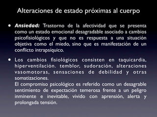 Alteraciones de estado próximas al cuerpo

•   Ansiedad: Trastorno de la afectividad que se presenta
    como un estado emocional desagradable asociado a cambios
    psicoﬁsiológicos y que no es respuesta a una situación
    objetiva como el miedo, sino que es manifestación de un
    conﬂicto intrapsíquico.

•   Los cambios ﬁsiológicos consisten en taquicardia,
    hiperventilación. temblor, sudoración, alteraciones
    vasomotoras, sensaciones de debilidad y otras
    somatizaciones.
    El compromiso psicológico es referido como un desagrable
    sentimiento de expectación temerosa frente a un peligro
    inminente e inevitable, vivido con aprensión, alerta y
    prolongada tensión.
 