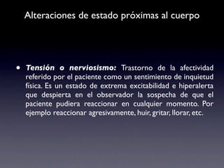 Alteraciones de estado próximas al cuerpo




•   Tensión o nerviosismo: Trastorno de la afectividad
    referido por el paciente como un sentimiento de inquietud
    física. Es un estado de extrema excitabilidad e hiperalerta
    que despierta en el observador la sospecha de que el
    paciente pudiera reaccionar en cualquier momento. Por
    ejemplo reaccionar agresivamente, huir, gritar, llorar, etc.
 