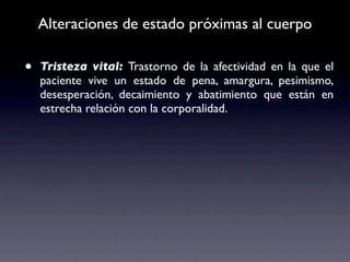 Alteraciones de estado próximas al cuerpo

•   Tristeza vital: Trastorno de la afectividad en la que el
    paciente vive un estado de pena, amargura, pesimismo,
    desesperación, decaimiento y abatimiento que están en
    estrecha relación con la corporalidad.
 