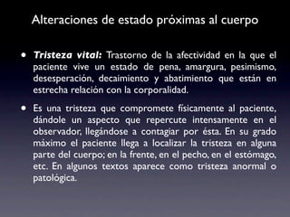 Alteraciones de estado próximas al cuerpo

•   Tristeza vital: Trastorno de la afectividad en la que el
    paciente vive un estado de pena, amargura, pesimismo,
    desesperación, decaimiento y abatimiento que están en
    estrecha relación con la corporalidad.

•   Es una tristeza que compromete físicamente al paciente,
    dándole un aspecto que repercute intensamente en el
    observador, llegándose a contagiar por ésta. En su grado
    máximo el paciente llega a localizar la tristeza en alguna
    parte del cuerpo; en la frente, en el pecho, en el estómago,
    etc. En algunos textos aparece como tristeza anormal o
    patológica.
 