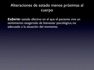 Alteraciones de estado menos próximas al
                   cuerpo

Euforia: estado afectivo en el que el paciente vive un
sentimiento exagerado de bienestar psicológico, no
adecuado a la situación del momento.
 