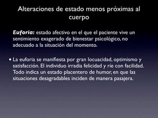 Alteraciones de estado menos próximas al
                    cuerpo

 Euforia: estado afectivo en el que el paciente vive un
 sentimiento exagerado de bienestar psicológico, no
 adecuado a la situación del momento.

• La euforia se maniﬁesta por gran locuacidad, optimismo y
 satisfacción. El individuo irradia felicidad y ríe con facilidad.
 Todo indica un estado placentero de humor, en que las
 situaciones desagradables inciden de manera pasajera.
 