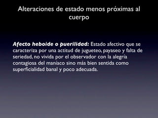 Alteraciones de estado menos próximas al
                   cuerpo


Afecto heboide o puerilidad: Estado afectivo que se
caracteriza por una actitud de jugueteo, payaseo y falta de
seriedad, no vivida por el observador con la alegría
contagiosa del maníaco sino más bien sentida como
superﬁcialidad banal y poco adecuada.
 