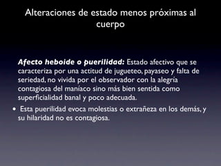 Alteraciones de estado menos próximas al
                    cuerpo


 Afecto heboide o puerilidad: Estado afectivo que se
 caracteriza por una actitud de jugueteo, payaseo y falta de
 seriedad, no vivida por el observador con la alegría
 contagiosa del maníaco sino más bien sentida como
 superﬁcialidad banal y poco adecuada.
• Esta puerilidad evoca molestias o extrañeza en los demás, y
 su hilaridad no es contagiosa.
 
