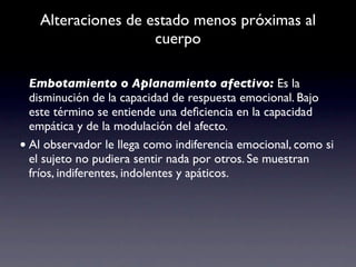 Alteraciones de estado menos próximas al
                    cuerpo

  Embotamiento o Aplanamiento afectivo: Es la
  disminución de la capacidad de respuesta emocional. Bajo
  este término se entiende una deﬁciencia en la capacidad
  empática y de la modulación del afecto.
• Al observador le llega como indiferencia emocional, como si
  el sujeto no pudiera sentir nada por otros. Se muestran
  fríos, indiferentes, indolentes y apáticos.
 